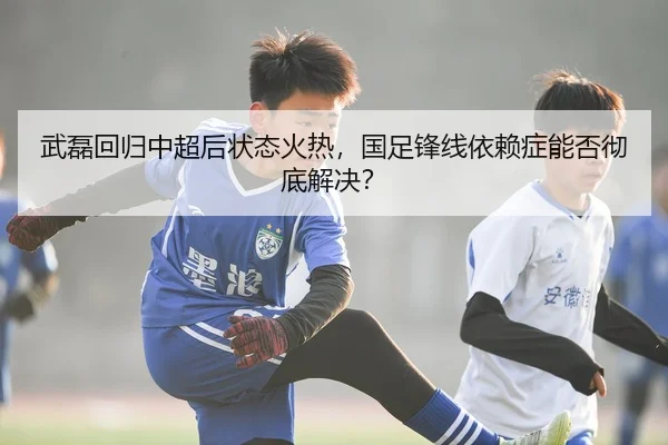 武磊回归中超后状态火热，国足锋线依赖症能否彻底解决？