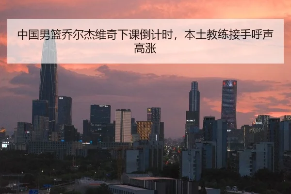 中国男篮乔尔杰维奇下课倒计时，本土教练接手呼声高涨