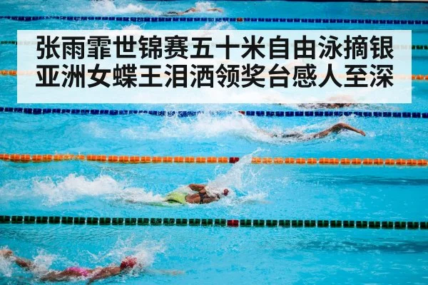 张雨霏世锦赛五十米自由泳摘银亚洲女蝶王泪洒领奖台感人至深
